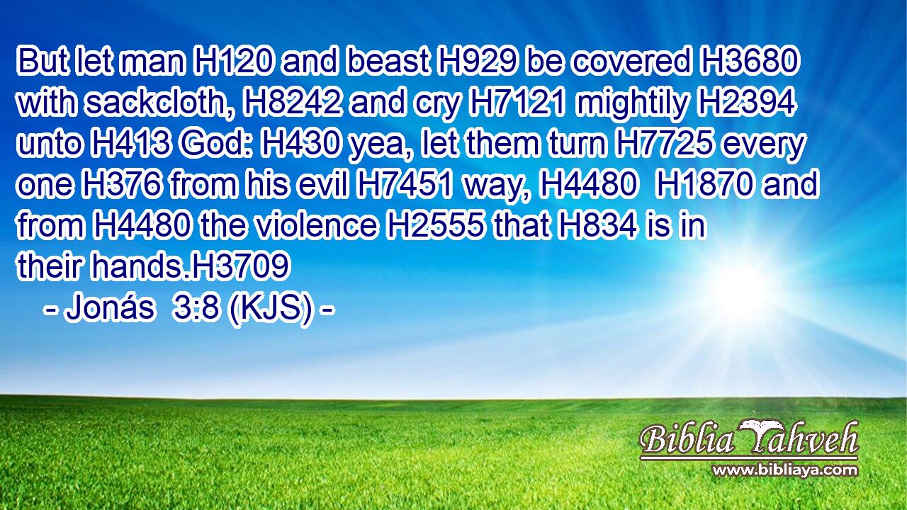 But let man H120 and beast H929 be covered H3680 with sackcloth, H8242 and cry H7121 mightily H2394 unto H413 God: H430 yea, let them turn H7725 every one H376 from his evil H7451 way, H4480  H1870 and from H4480 the violence H2555 that H834 is in their hands.H3709