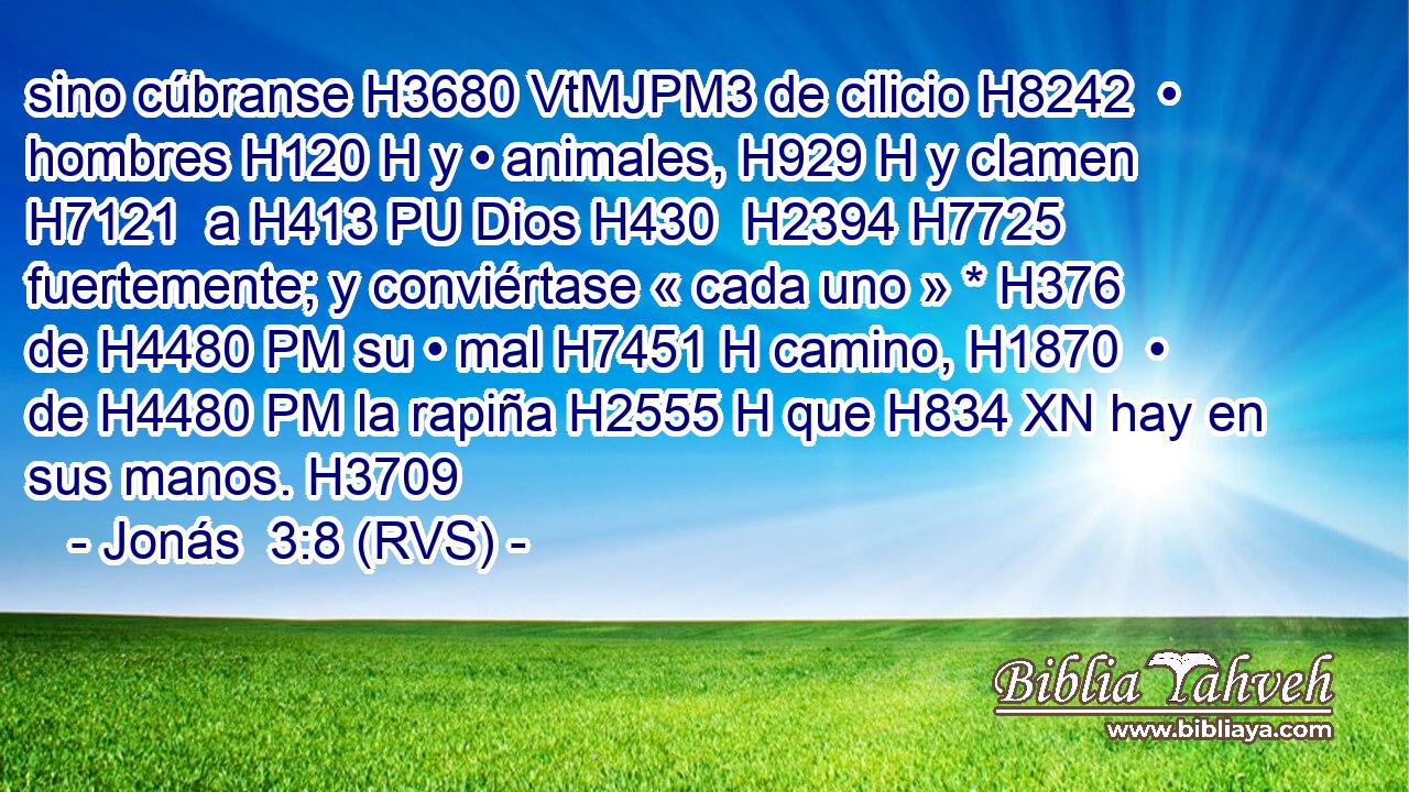 sino cúbranse H3680 VtMJPM3 de cilicio H8242  • hombres H120 H y • animales, H929 H y clamen H7121  a H413 PU Dios H430  H2394 H7725 fuertemente; y conviértase « cada uno » * H376  de H4480 PM su • mal H7451 H camino, H1870  • de H4480 PM la rapiña H2555 H que H834 XN hay en sus manos. H3709  