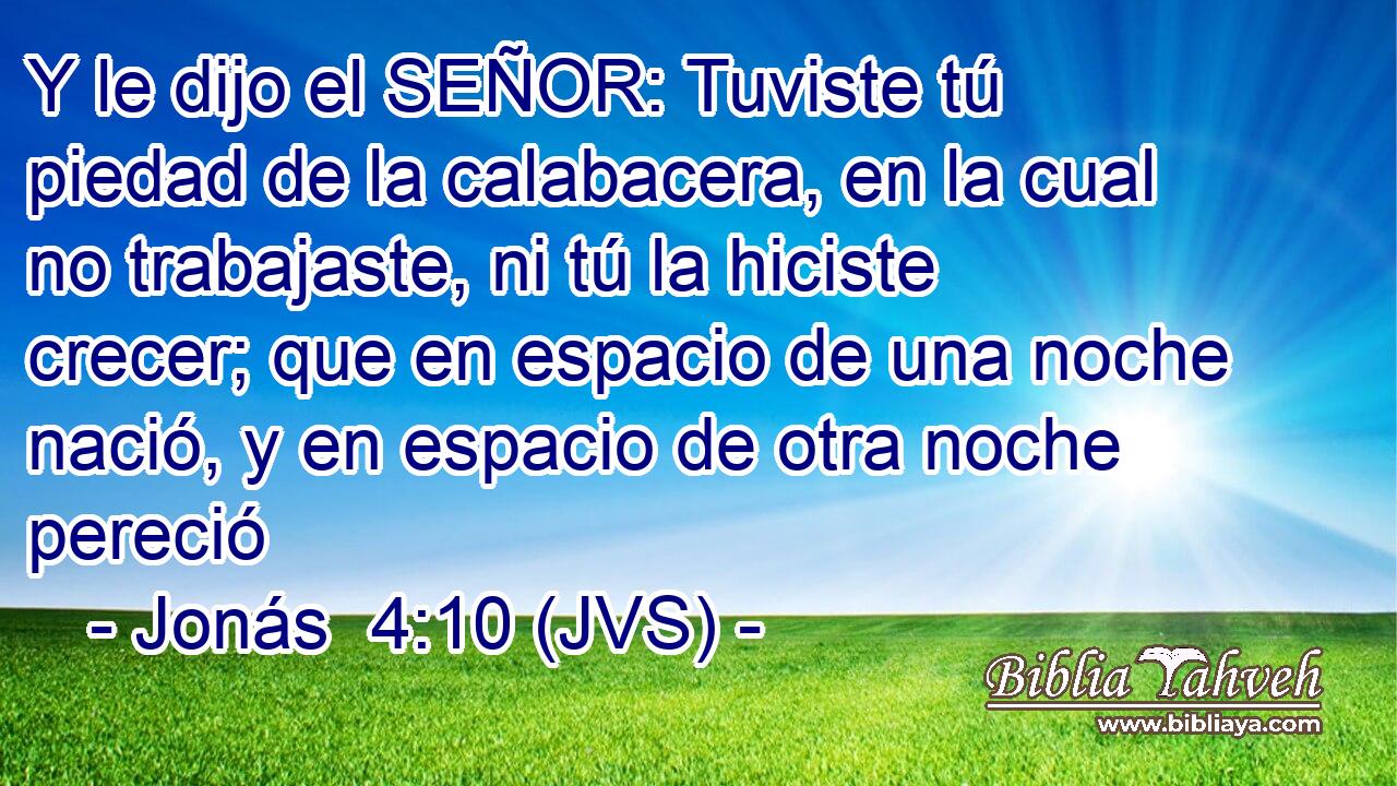Y le dijo el SEÑOR: Tuviste tú piedad de la calabacera, en la cual no trabajaste, ni tú la hiciste crecer; que en espacio de una noche nació, y en espacio de otra noche pereció