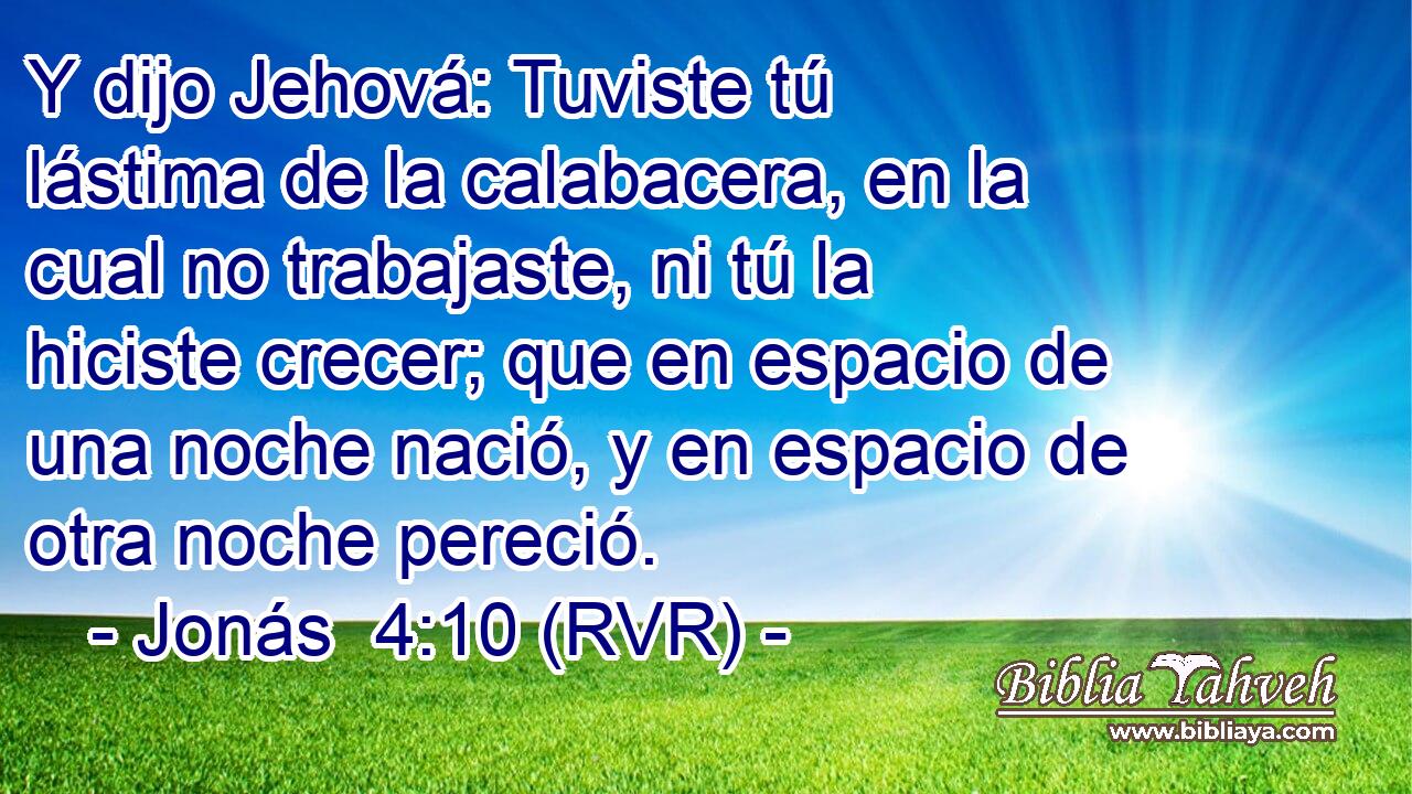 Y dijo Jehová: Tuviste tú lástima de la calabacera, en la cual no trabajaste, ni tú la hiciste crecer; que en espacio de una noche nació, y en espacio de otra noche pereció.