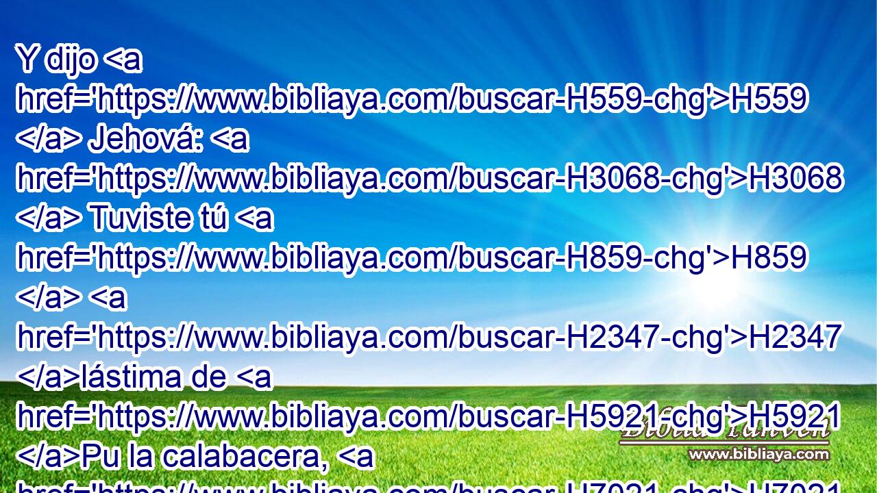 Y dijo H559  Jehová: H3068  Tuviste tú H859  H2347 lástima de H5921 Pu la calabacera, H7021 H en la cual H834 XN no H3808 ANN trabajaste, H5998  • ni H3808 ANN tú la hiciste H1431 ,  crecer; que « en espacio de una noche » * H1121 ,  H3915 nació, H1961  y « en espacio de otra noche » * H1121 ,  H3915 pereció. H6  