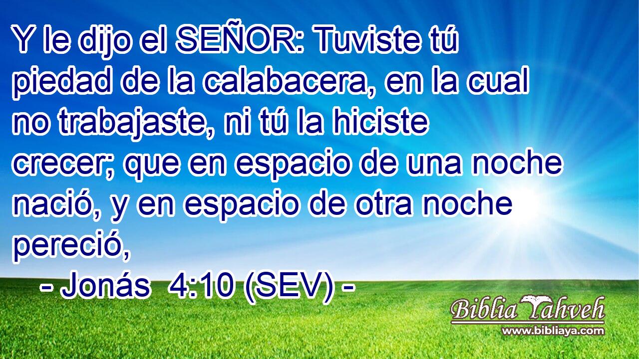 Y le dijo el SEÑOR: Tuviste tú piedad de la calabacera, en la cual no trabajaste, ni tú la hiciste crecer; que en espacio de una noche nació, y en espacio de otra noche pereció,