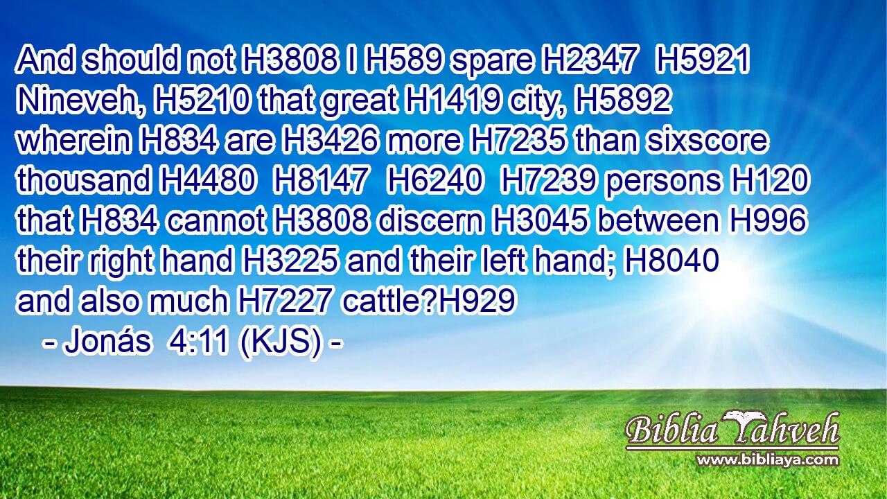 And should not H3808 I H589 spare H2347  H5921 Nineveh, H5210 that great H1419 city, H5892 wherein H834 are H3426 more H7235 than sixscore thousand H4480  H8147  H6240  H7239 persons H120 that H834 cannot H3808 discern H3045 between H996 their right hand H3225 and their left hand; H8040 and also much H7227 cattle?H929