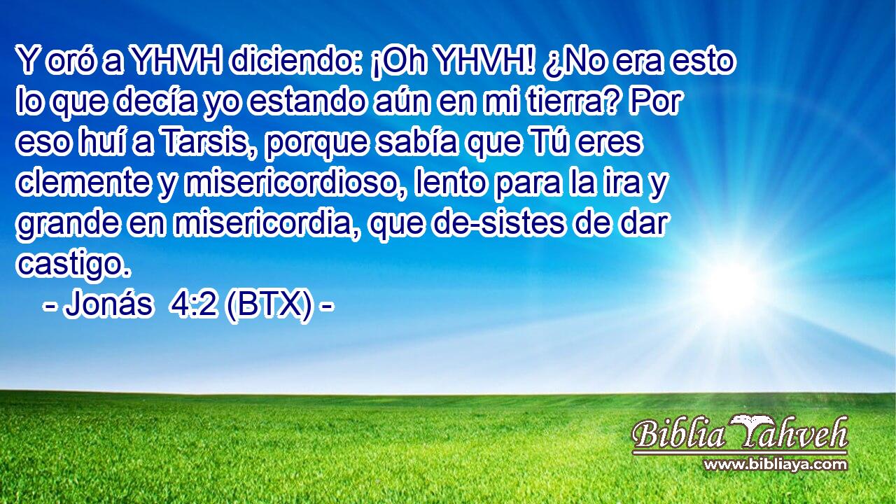 Y oró a YHVH diciendo: ¡Oh YHVH! ¿No era esto lo que decía yo estando aún en mi tierra? Por eso huí a Tarsis, porque sabía que Tú eres clemente y misericordioso, lento para la ira y grande en misericordia, que de-sistes de dar castigo.
