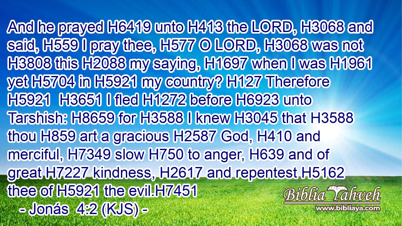 And he prayed H6419 unto H413 the LORD, H3068 and said, H559 I pray thee, H577 O LORD, H3068 was not H3808 this H2088 my saying, H1697 when I was H1961 yet H5704 in H5921 my country? H127 Therefore H5921  H3651 I fled H1272 before H6923 unto Tarshish: H8659 for H3588 I knew H3045 that H3588 thou H859 art a gracious H2587 God, H410 and merciful, H7349 slow H750 to anger, H639 and of great H7227 kindness, H2617 and repentest H5162 thee of H5921 the evil.H7451
