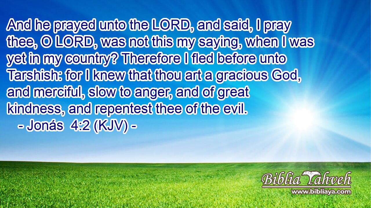 And he prayed unto the LORD, and said, I pray thee, O LORD, was not this my saying, when I was yet in my country? Therefore I fled before unto Tarshish: for I knew that thou art a gracious God, and merciful, slow to anger, and of great kindness, and repentest thee of the evil.
