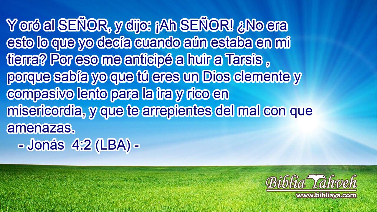 Y oró al SEÑOR, y dijo: ¡Ah SEÑOR! ¿No era esto lo que yo decía cuando aún estaba en mi tierra? Por eso me anticipé a huir a Tarsis , porque sabía yo que tú eres un Dios clemente y compasivo lento para la ira y rico en misericordia, y que te arrepientes del mal con que amenazas.