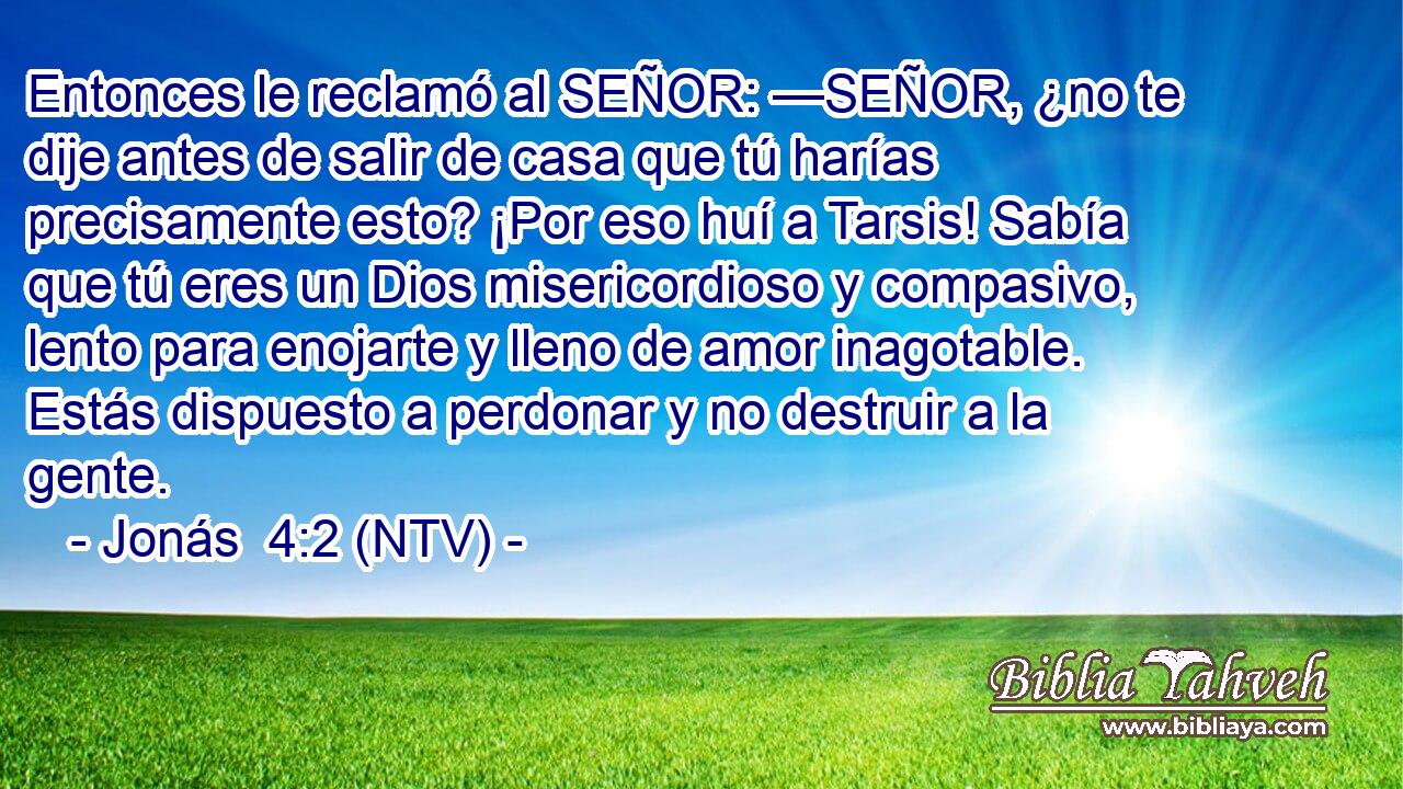 Entonces le reclamó al SEÑOR: —SEÑOR, ¿no te dije antes de salir de casa que tú harías precisamente esto? ¡Por eso huí a Tarsis! Sabía que tú eres un Dios misericordioso y compasivo, lento para enojarte y lleno de amor inagotable. Estás dispuesto a perdonar y no destruir a la gente.
