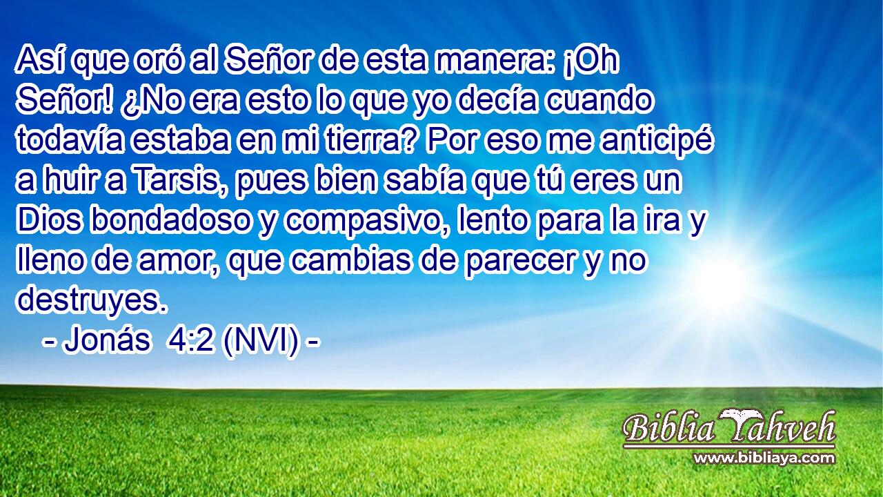  Así que oró al Señor de esta manera: ¡Oh Señor! ¿No era esto lo que yo decía cuando todavía estaba en mi tierra? Por eso me anticipé a huir a Tarsis, pues bien sabía que tú eres un Dios bondadoso y compasivo, lento para la ira y lleno de amor, que cambias de parecer y no destruyes. 