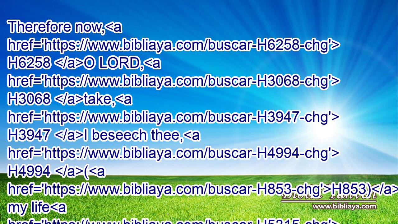 Therefore now, H6258 O LORD, H3068 take, H3947 I beseech thee, H4994 (H853) my life H5315 from H4480 me; for H3588 it is better H2896 for me to die H4194 than to live. H4480 H2416