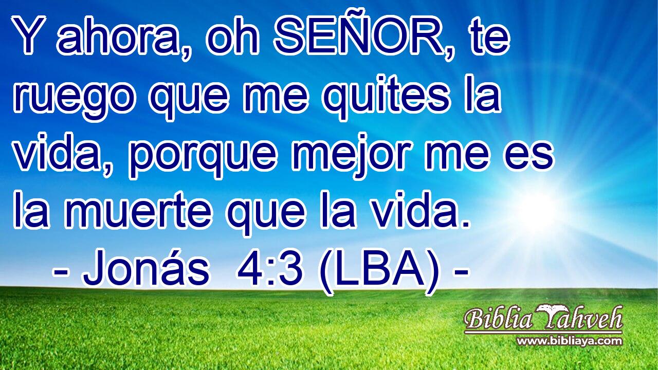Y ahora, oh SEÑOR, te ruego que me quites la vida, porque mejor me es la muerte que la vida.