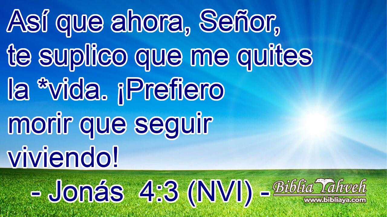  Así que ahora, Señor, te suplico que me quites la *vida. ¡Prefiero morir que seguir viviendo! 