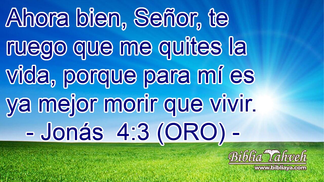  Ahora bien, Señor, te ruego que me quites la vida, porque para mí es ya mejor morir que vivir. 