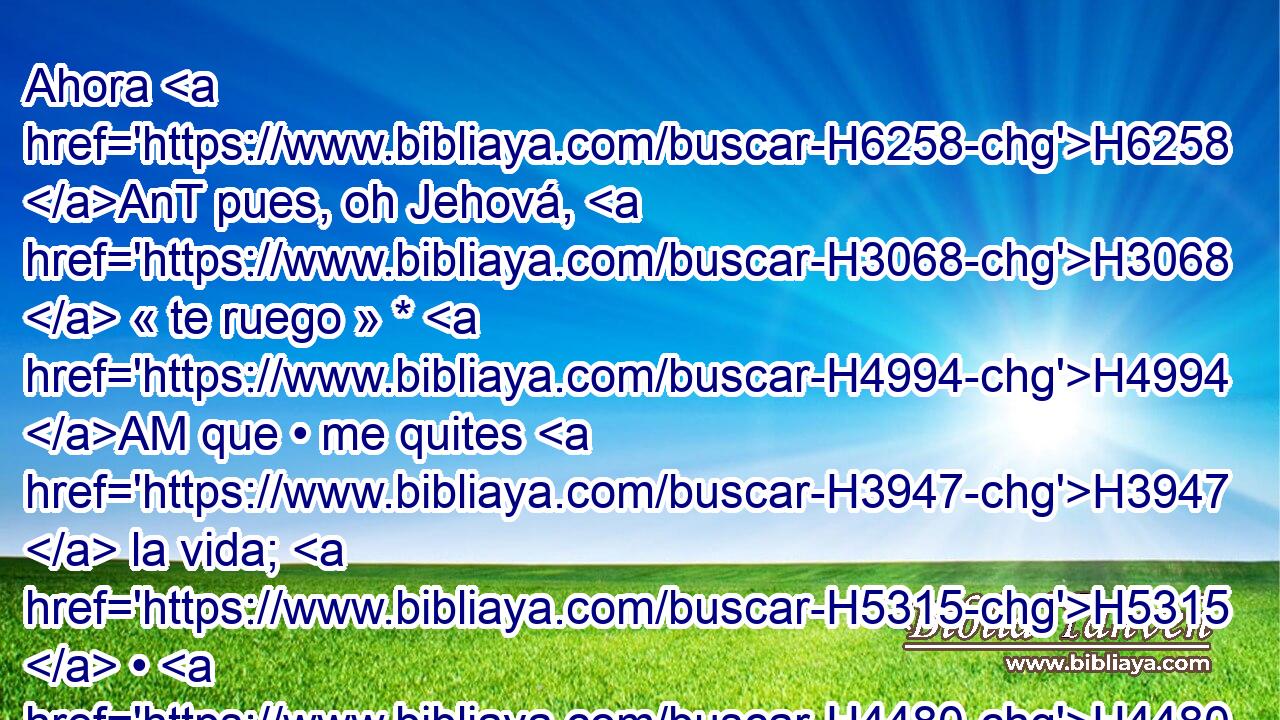 Ahora H6258 AnT pues, oh Jehová, H3068  « te ruego » * H4994 AM que • me quites H3947  la vida; H5315  • H4480 PM • porque H3588 CK mejor H2896  H4194 me es la muerte • H4962  que la H4480 vida. • H2416  