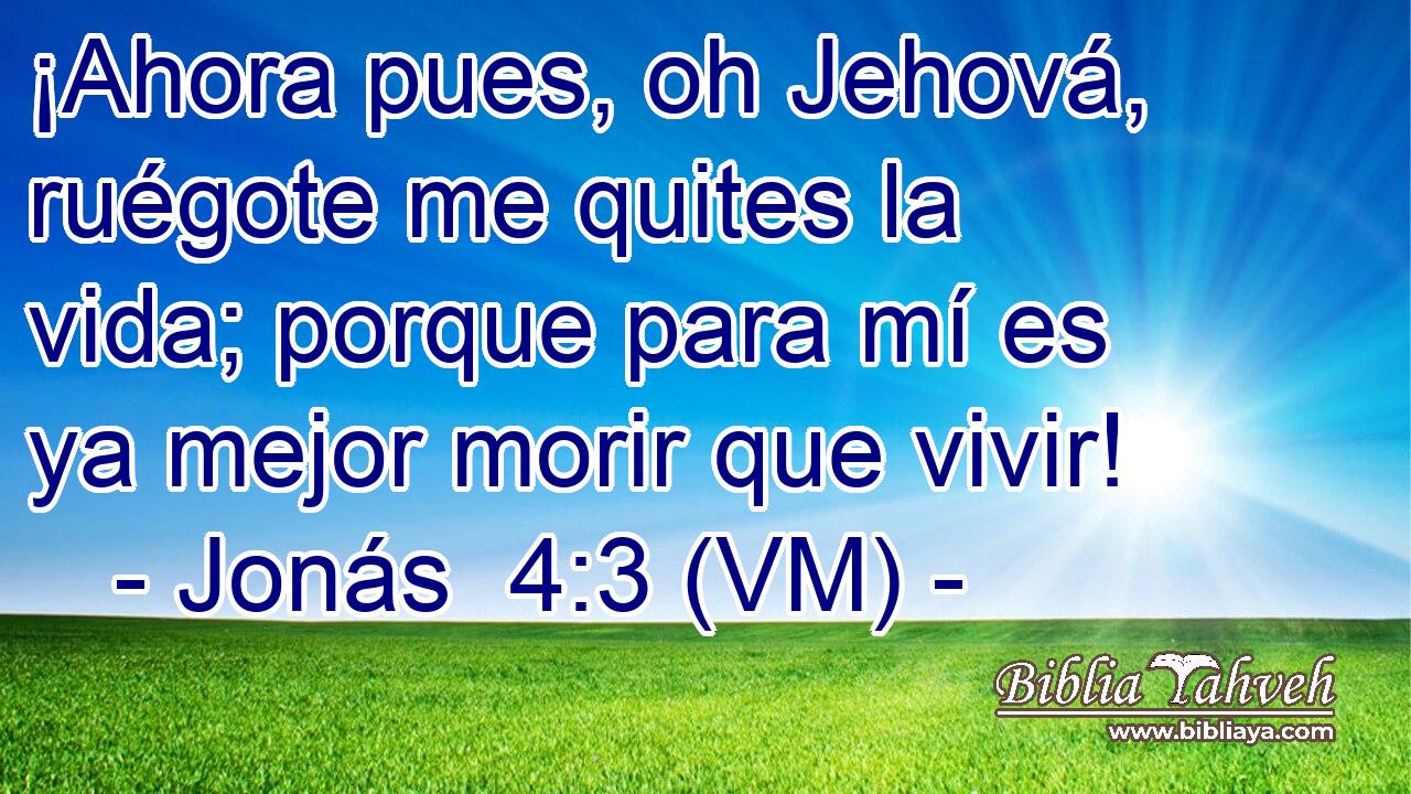  ¡Ahora pues, oh Jehová, ruégote me quites la vida; porque para mí es ya mejor morir que vivir! 