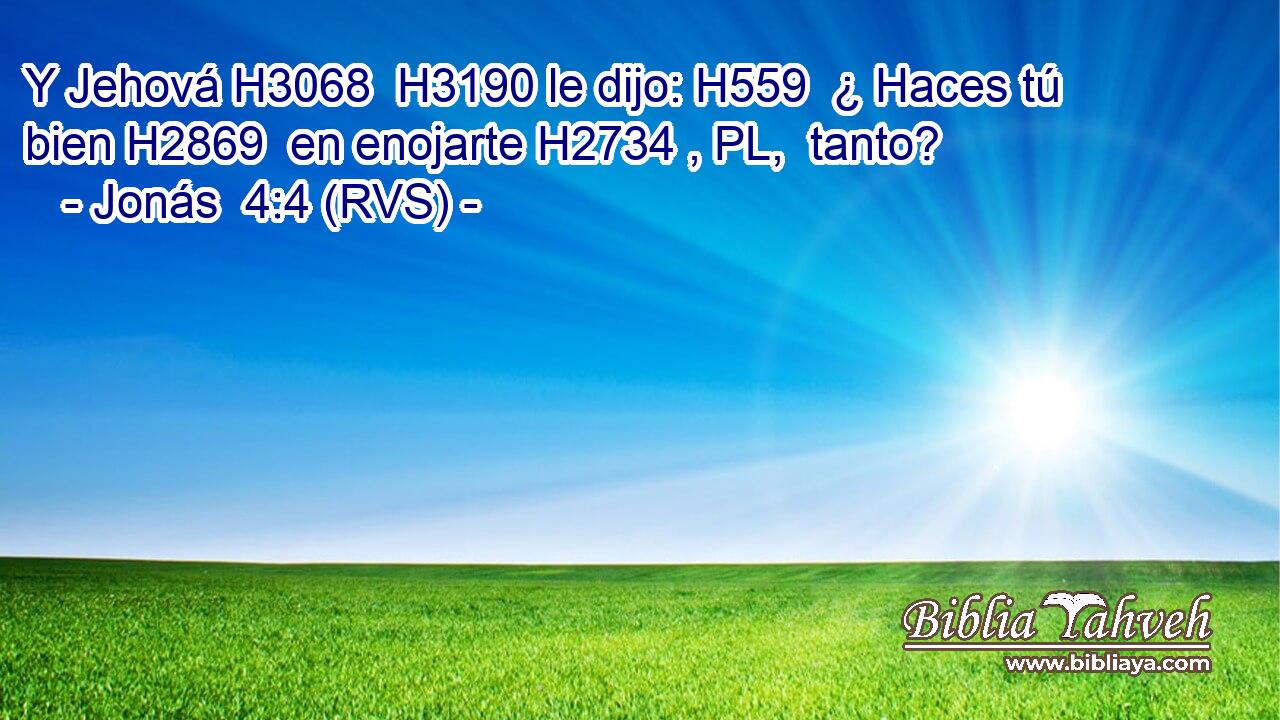 Y Jehová H3068  H3190 le dijo: H559  ¿ Haces tú bien H2869  en enojarte H2734 , PL,  tanto? 