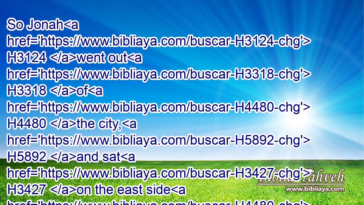 So Jonah H3124 went out H3318 of H4480 the city, H5892 and sat H3427 on the east side H4480  H6924 of the city, H5892 and there H8033 made H6213 him a booth, H5521 and sat H3427 under H8478 it in the shadow, H6738 till H5704 he might see H7200 what H4100 would become H1961 of the city.H5892