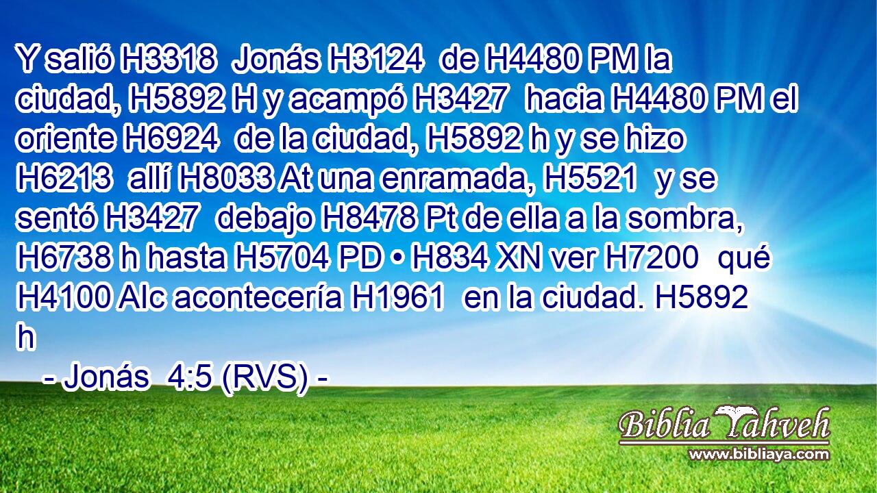 Y salió H3318  Jonás H3124  de H4480 PM la ciudad, H5892 H y acampó H3427  hacia H4480 PM el oriente H6924  de la ciudad, H5892 h y se hizo H6213  allí H8033 At una enramada, H5521  y se sentó H3427  debajo H8478 Pt de ella a la sombra, H6738 h hasta H5704 PD • H834 XN ver H7200  qué H4100 AIc acontecería H1961  en la ciudad. H5892 h 