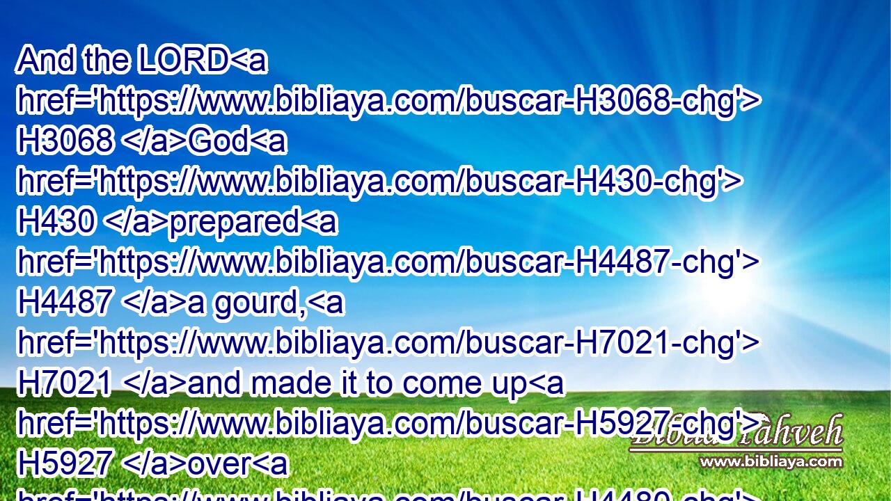 And the LORD H3068 God H430 prepared H4487 a gourd, H7021 and made it to come up H5927 over H4480  H5921 Jonah, H3124 that it might be H1961 a shadow H6738 over H5921 his head, H7218 to deliver H5337 him from his grief. H4480  H7451 So Jonah H3124 was H8055 exceeding glad H1419  H8057 of H5921 the gourd.H7021