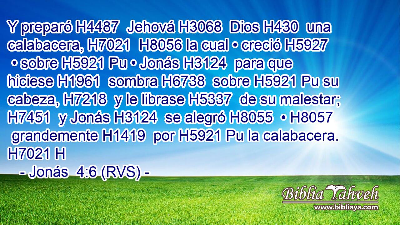 Y preparó H4487  Jehová H3068  Dios H430  una calabacera, H7021  H8056 la cual • creció H5927  • sobre H5921 Pu • Jonás H3124  para que hiciese H1961  sombra H6738  sobre H5921 Pu su cabeza, H7218  y le librase H5337  de su malestar; H7451  y Jonás H3124  se alegró H8055  • H8057  grandemente H1419  por H5921 Pu la calabacera. H7021 H 