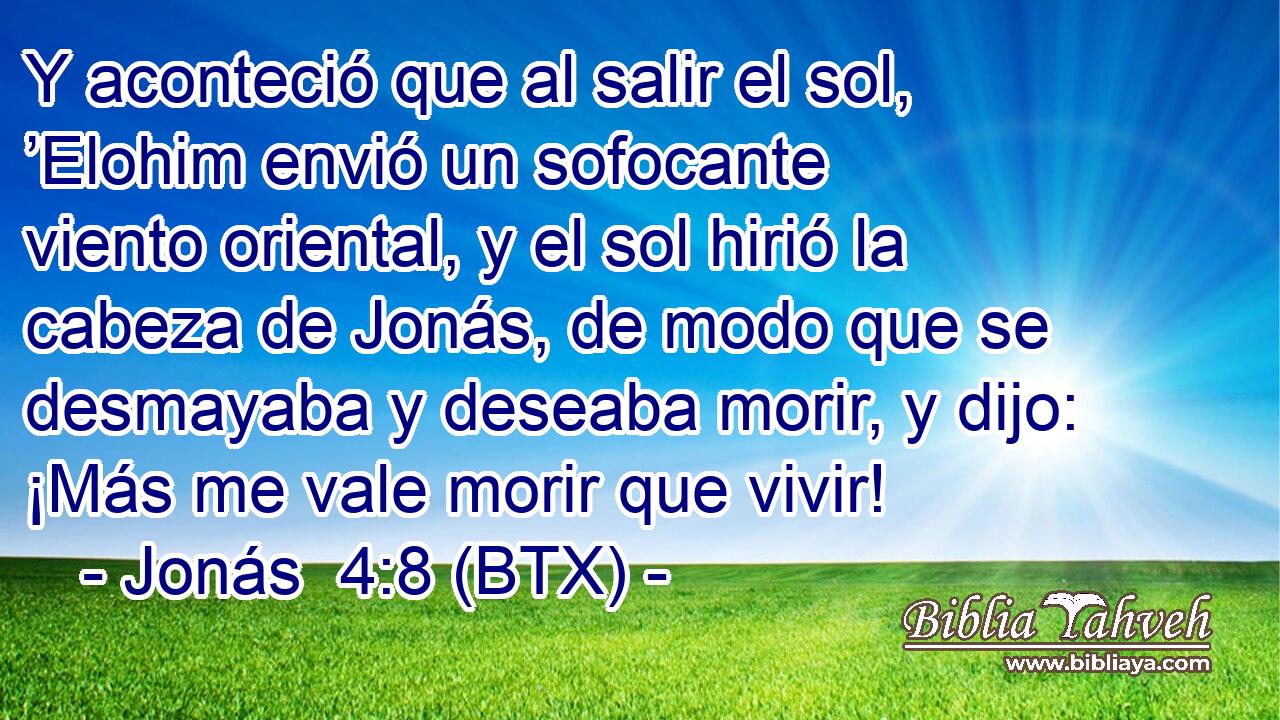 Y aconteció que al salir el sol, ’Elohim envió un sofocante viento oriental, y el sol hirió la cabeza de Jonás, de modo que se desmayaba y deseaba morir, y dijo: ¡Más me vale morir que vivir!