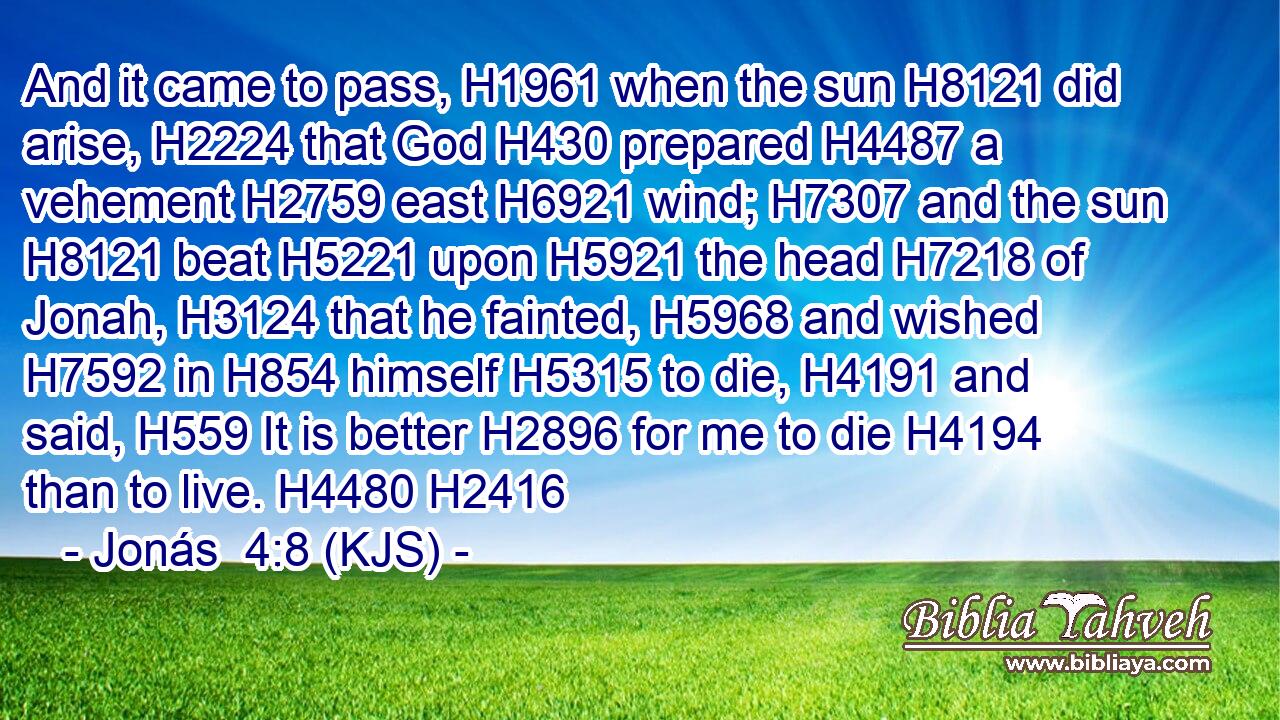 And it came to pass, H1961 when the sun H8121 did arise, H2224 that God H430 prepared H4487 a vehement H2759 east H6921 wind; H7307 and the sun H8121 beat H5221 upon H5921 the head H7218 of Jonah, H3124 that he fainted, H5968 and wished H7592 in H854 himself H5315 to die, H4191 and said, H559 It is better H2896 for me to die H4194 than to live. H4480 H2416