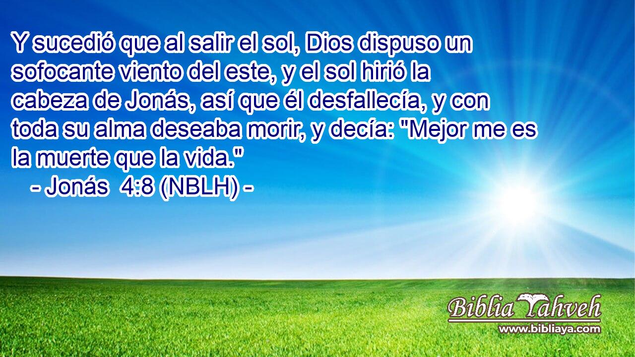  Y sucedió que al salir el sol, Dios dispuso un sofocante viento del este, y el sol hirió la cabeza de Jonás, así que él desfallecía, y con toda su alma deseaba morir, y decía: 