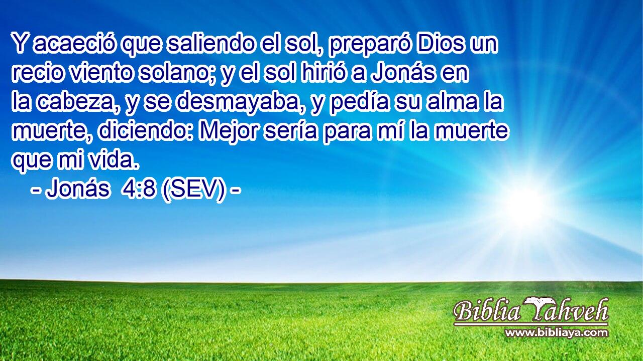 Y acaeció que saliendo el sol, preparó Dios un recio viento solano; y el sol hirió a Jonás en la cabeza, y se desmayaba, y pedía su alma la muerte, diciendo: Mejor sería para mí la muerte que mi vida.