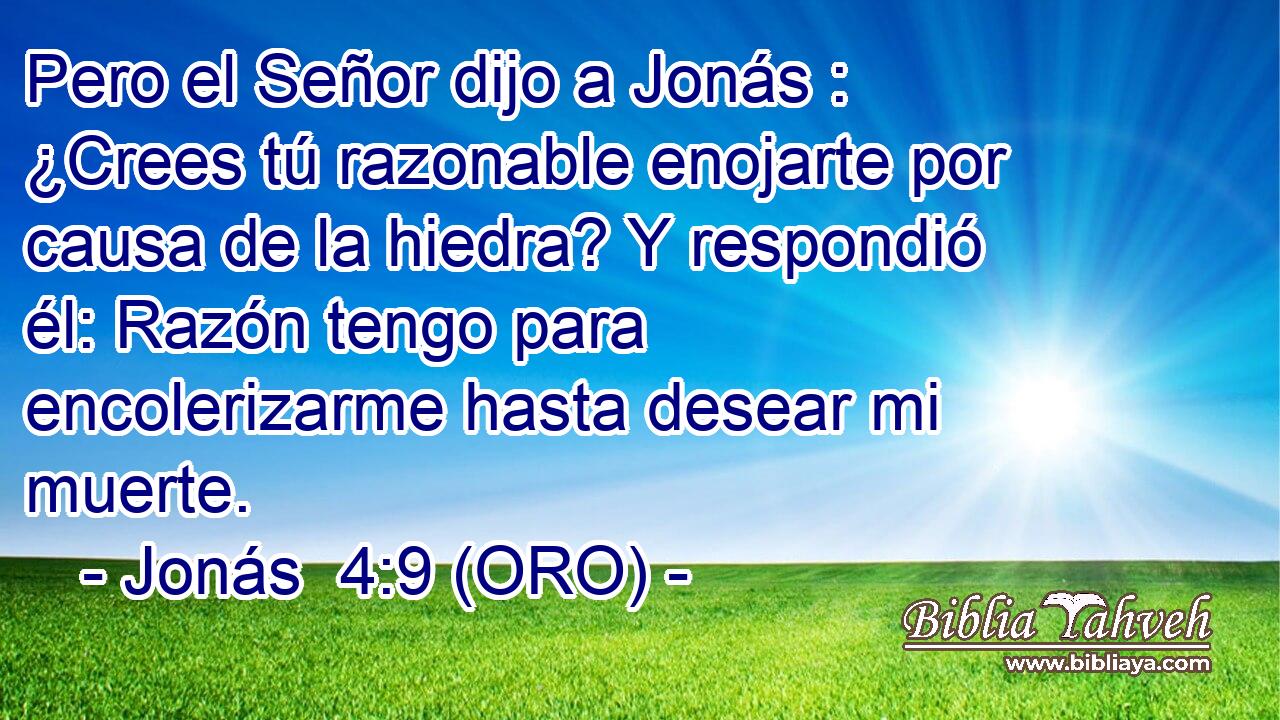  Pero el Señor dijo a Jonás : ¿Crees tú razonable enojarte por causa de la hiedra? Y respondió él: Razón tengo para encolerizarme hasta desear mi muerte. 