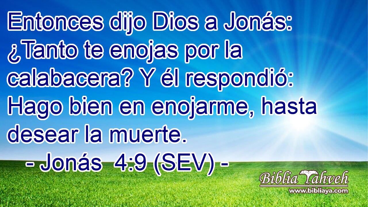 Entonces dijo Dios a Jonás: ¿Tanto te enojas por la calabacera? Y él respondió: Hago bien en enojarme, hasta desear la muerte.