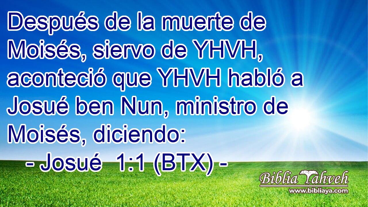 Después de la muerte de Moisés, siervo de YHVH, aconteció que YHVH habló a Josué ben Nun, ministro de Moisés, diciendo: