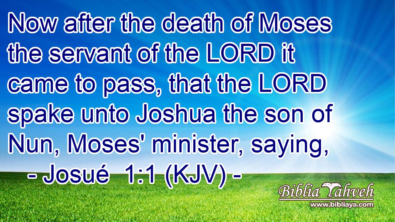 Now after the death of Moses the servant of the LORD it came to pass, that the LORD spake unto Joshua the son of Nun, Moses' minister, saying,