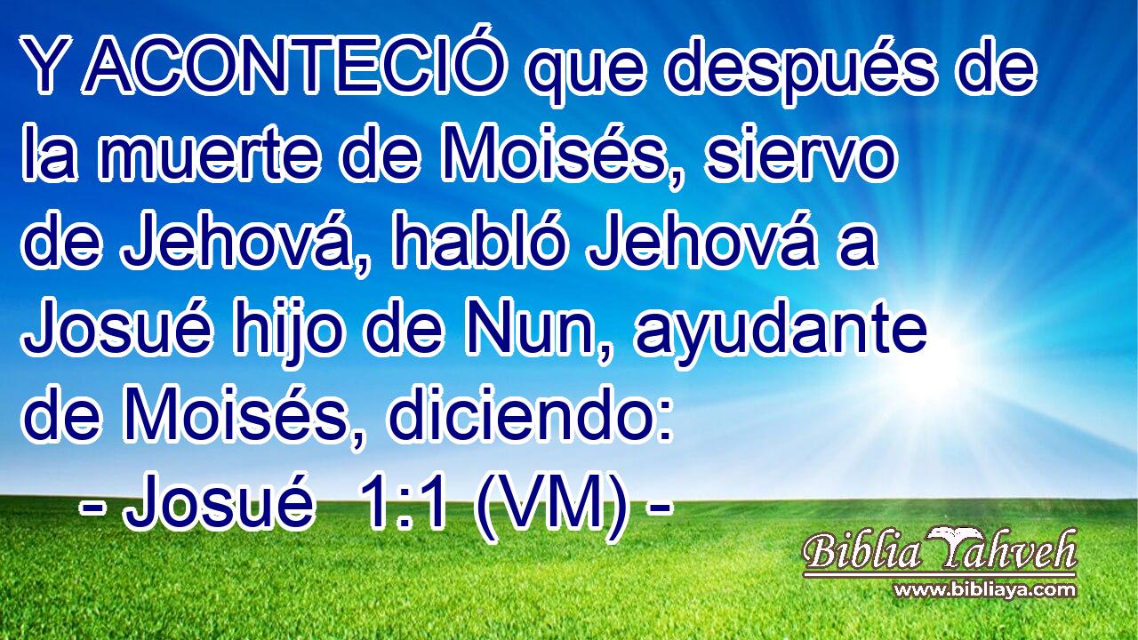  Y ACONTECIÓ que después de la muerte de Moisés, siervo de Jehová, habló Jehová a Josué hijo de Nun, ayudante de Moisés, diciendo: 
