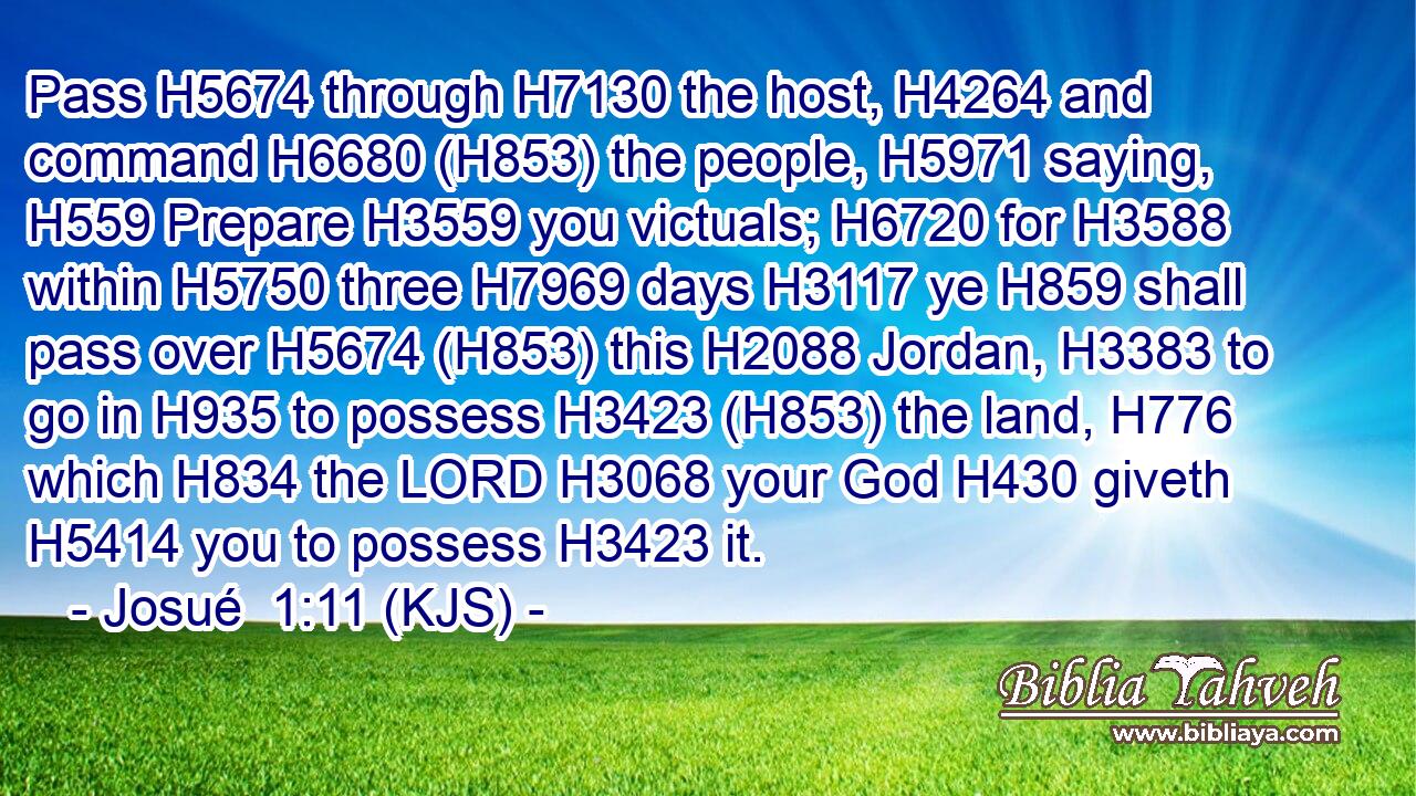 Pass H5674 through H7130 the host, H4264 and command H6680 (H853) the people, H5971 saying, H559 Prepare H3559 you victuals; H6720 for H3588 within H5750 three H7969 days H3117 ye H859 shall pass over H5674 (H853) this H2088 Jordan, H3383 to go in H935 to possess H3423 (H853) the land, H776 which H834 the LORD H3068 your God H430 giveth H5414 you to possess H3423 it.