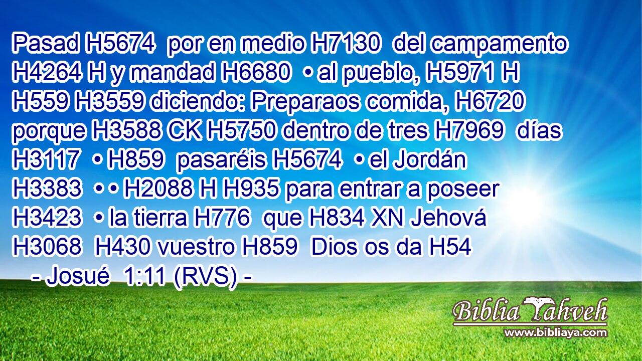 Pasad H5674  por en medio H7130  del campamento H4264 H y mandad H6680  • al pueblo, H5971 H H559 H3559 diciendo: Preparaos comida, H6720  porque H3588 CK H5750 dentro de tres H7969  días H3117  • H859  pasaréis H5674  • el Jordán H3383  • • H2088 H H935 para entrar a poseer H3423  • la tierra H776  que H834 XN Jehová H3068  H430 vuestro H859  Dios os da H54