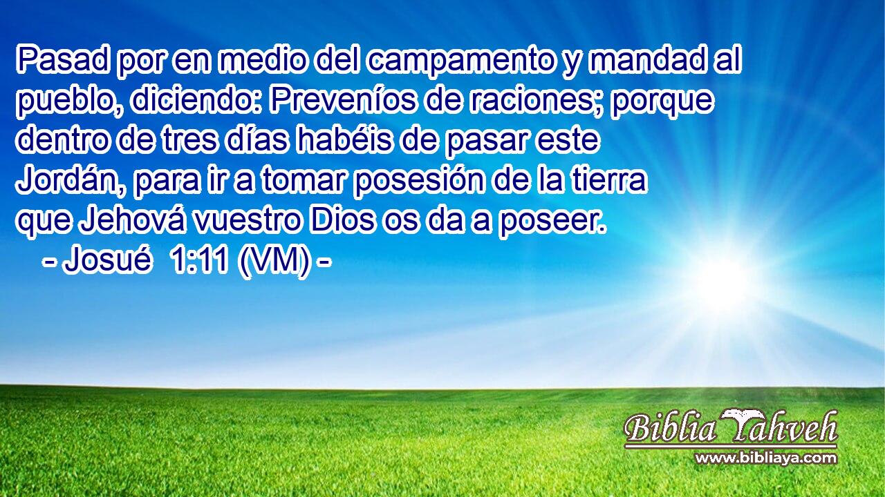  Pasad por en medio del campamento y mandad al pueblo, diciendo: Preveníos de raciones; porque dentro de tres días habéis de pasar este Jordán, para ir a tomar posesión de la tierra que Jehová vuestro Dios os da a poseer. 