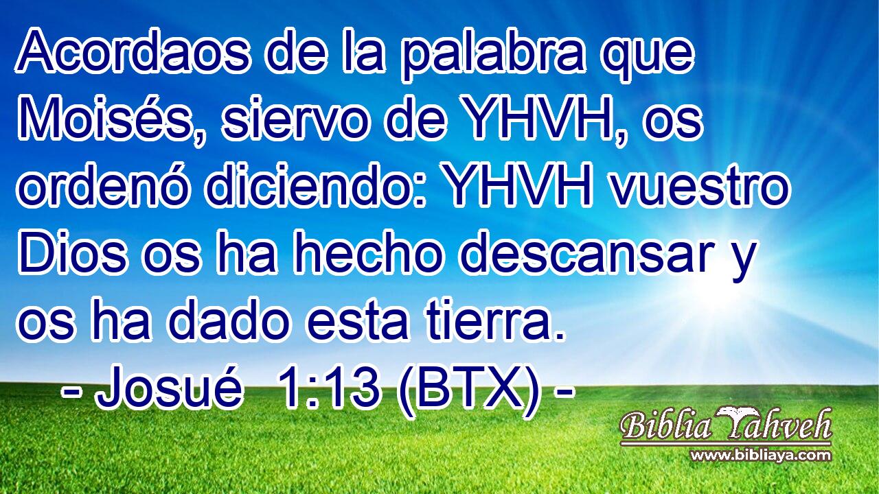Acordaos de la palabra que Moisés, siervo de YHVH, os ordenó diciendo: YHVH vuestro Dios os ha hecho descansar y os ha dado esta tierra.