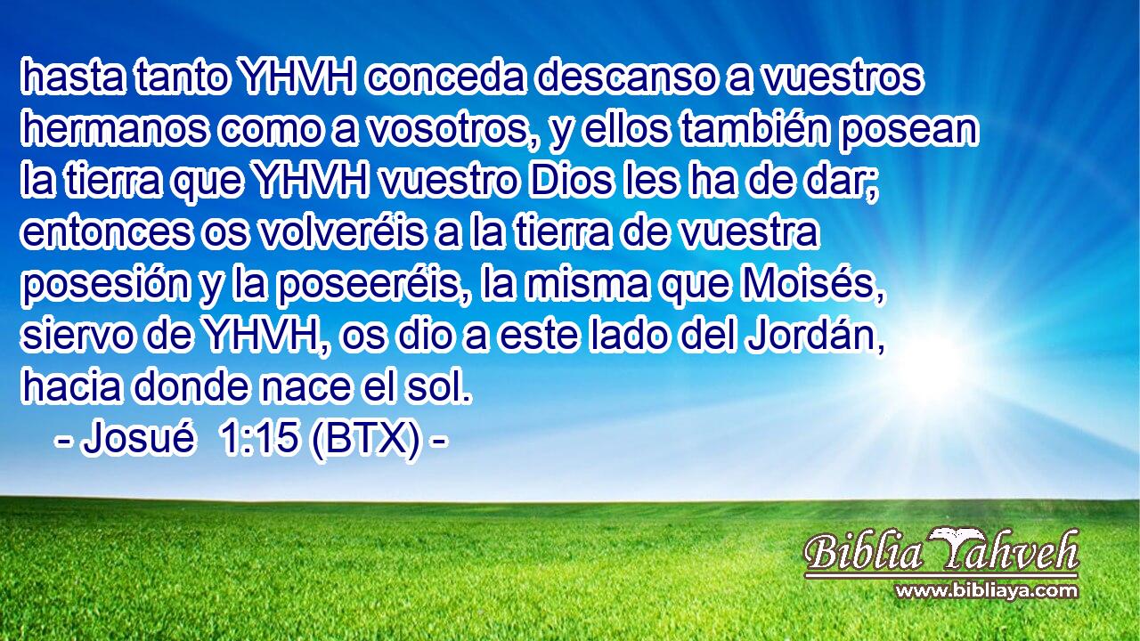hasta tanto YHVH conceda descanso a vuestros hermanos como a vosotros, y ellos también posean la tierra que YHVH vuestro Dios les ha de dar; entonces os volveréis a la tierra de vuestra posesión y la poseeréis, la misma que Moisés, siervo de YHVH, os dio a este lado del Jordán, hacia donde nace el sol.