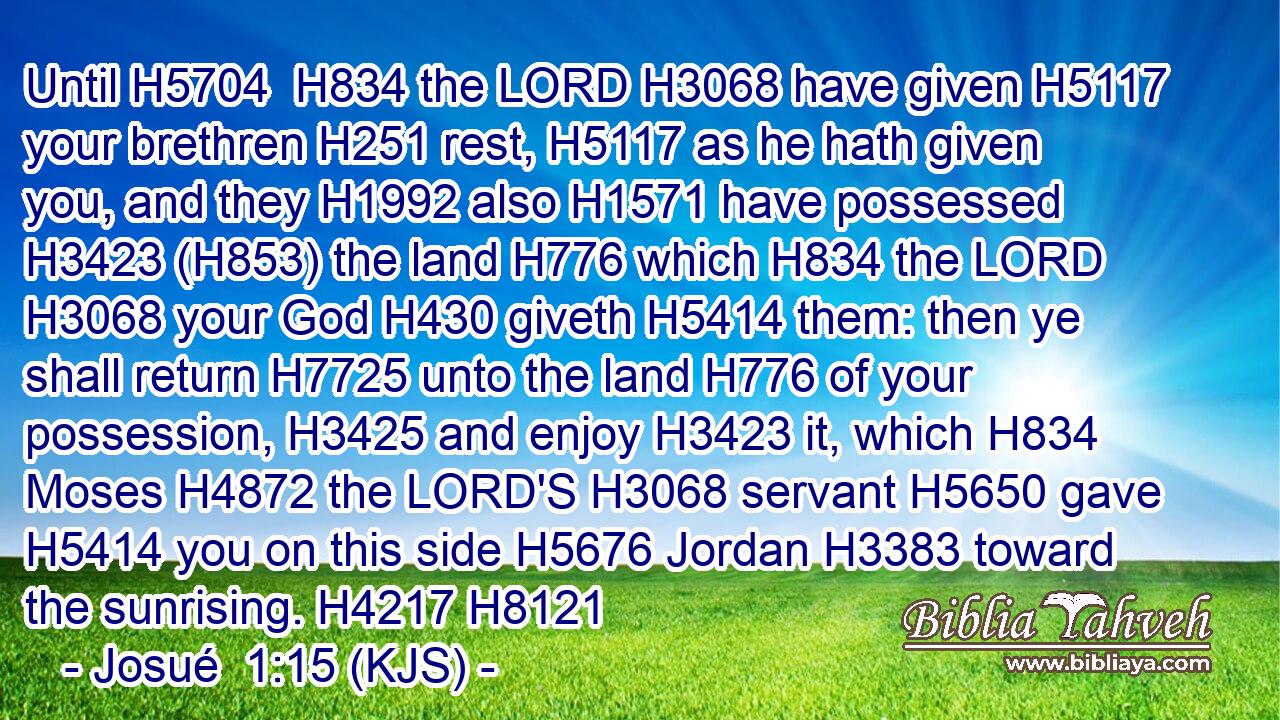 Until H5704  H834 the LORD H3068 have given H5117 your brethren H251 rest, H5117 as he hath given you, and they H1992 also H1571 have possessed H3423 (H853) the land H776 which H834 the LORD H3068 your God H430 giveth H5414 them: then ye shall return H7725 unto the land H776 of your possession, H3425 and enjoy H3423 it, which H834 Moses H4872 the LORD'S H3068 servant H5650 gave H5414 you on this side H5676 Jordan H3383 toward the sunrising. H4217 H8121