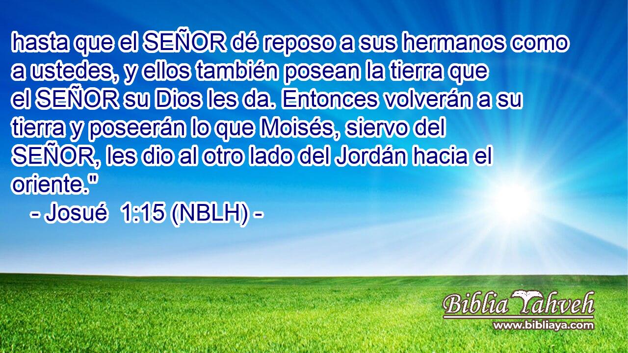  hasta que el SEÑOR dé reposo a sus hermanos como a ustedes, y ellos también posean la tierra que el SEÑOR su Dios les da. Entonces volverán a su tierra y poseerán lo que Moisés, siervo del SEÑOR, les dio al otro lado del Jordán hacia el oriente.