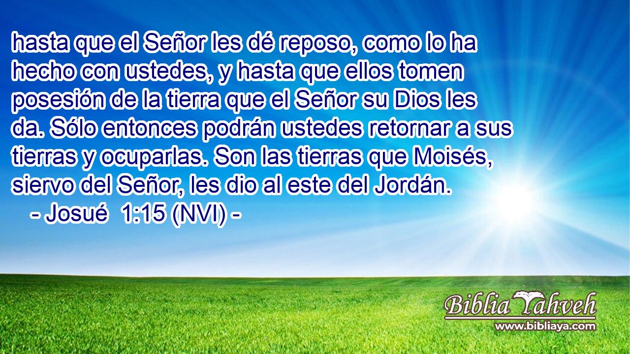  hasta que el Señor les dé reposo, como lo ha hecho con ustedes, y hasta que ellos tomen posesión de la tierra que el Señor su Dios les da. Sólo entonces podrán ustedes retornar a sus tierras y ocuparlas. Son las tierras que Moisés, siervo del Señor, les dio al este del Jordán. 