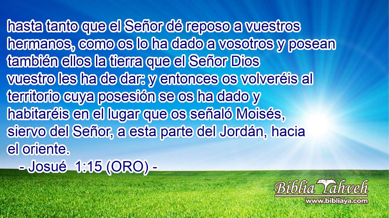  hasta tanto que el Señor dé reposo a vuestros hermanos, como os lo ha dado a vosotros y posean también ellos la tierra que el Señor Dios vuestro les ha de dar: y entonces os volveréis al territorio cuya posesión se os ha dado y habitaréis en el lugar que os señaló Moisés, siervo del Señor, a esta parte del Jordán, hacia el oriente. 