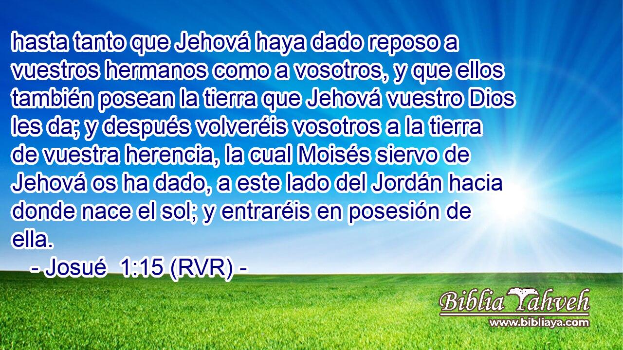 hasta tanto que Jehová haya dado reposo a vuestros hermanos como a vosotros, y que ellos también posean la tierra que Jehová vuestro Dios les da; y después volveréis vosotros a la tierra de vuestra herencia, la cual Moisés siervo de Jehová os ha dado, a este lado del Jordán hacia donde nace el sol; y entraréis en posesión de ella.