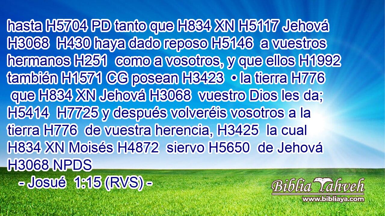 hasta H5704 PD tanto que H834 XN H5117 Jehová H3068  H430 haya dado reposo H5146  a vuestros hermanos H251  como a vosotros, y que ellos H1992  también H1571 CG posean H3423  • la tierra H776  que H834 XN Jehová H3068  vuestro Dios les da; H5414  H7725 y después volveréis vosotros a la tierra H776  de vuestra herencia, H3425  la cual H834 XN Moisés H4872  siervo H5650  de Jehová H3068 NPDS