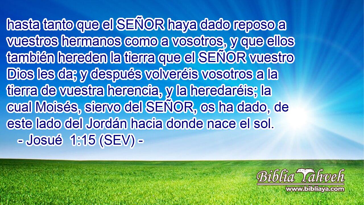 hasta tanto que el SEÑOR haya dado reposo a vuestros hermanos como a vosotros, y que ellos también hereden la tierra que el SEÑOR vuestro Dios les da; y después volveréis vosotros a la tierra de vuestra herencia, y la heredaréis; la cual Moisés, siervo del SEÑOR, os ha dado, de este lado del Jordán hacia donde nace el sol.