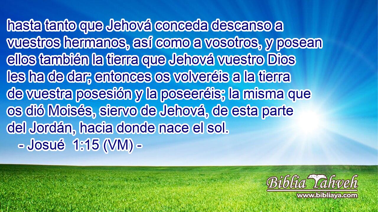  hasta tanto que Jehová conceda descanso a vuestros hermanos, así como a vosotros, y posean ellos también la tierra que Jehová vuestro Dios les ha de dar; entonces os volveréis a la tierra de vuestra posesión y la poseeréis; la misma que os dió Moisés, siervo de Jehová, de esta parte del Jordán, hacia donde nace el sol. 