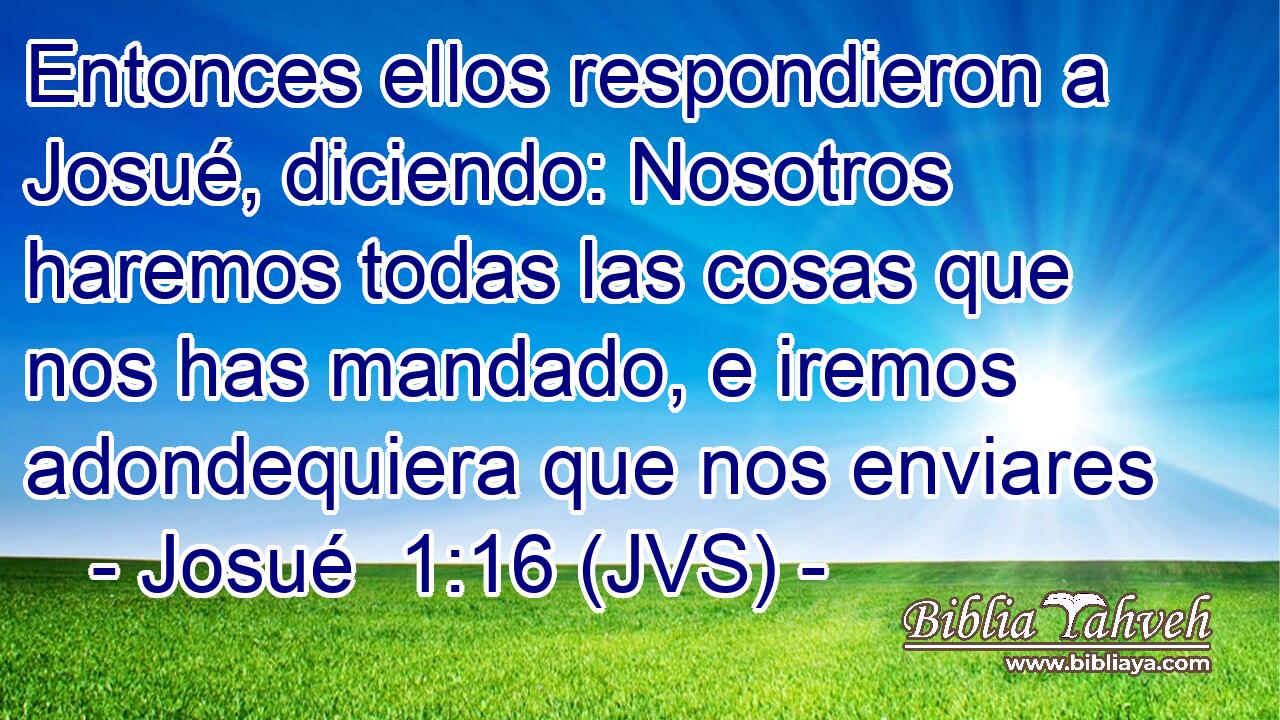 Entonces ellos respondieron a Josué, diciendo: Nosotros haremos todas las cosas que nos has mandado, e iremos adondequiera que nos enviares