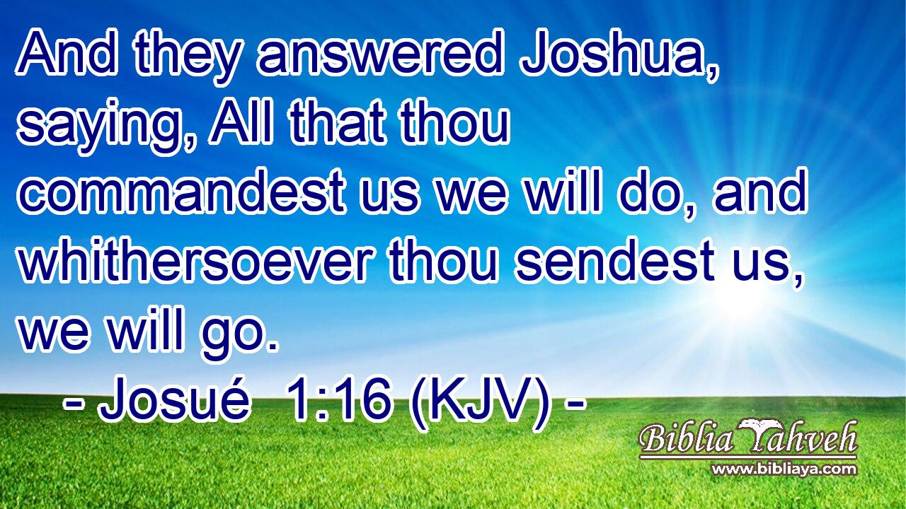 And they answered Joshua, saying, All that thou commandest us we will do, and whithersoever thou sendest us, we will go.