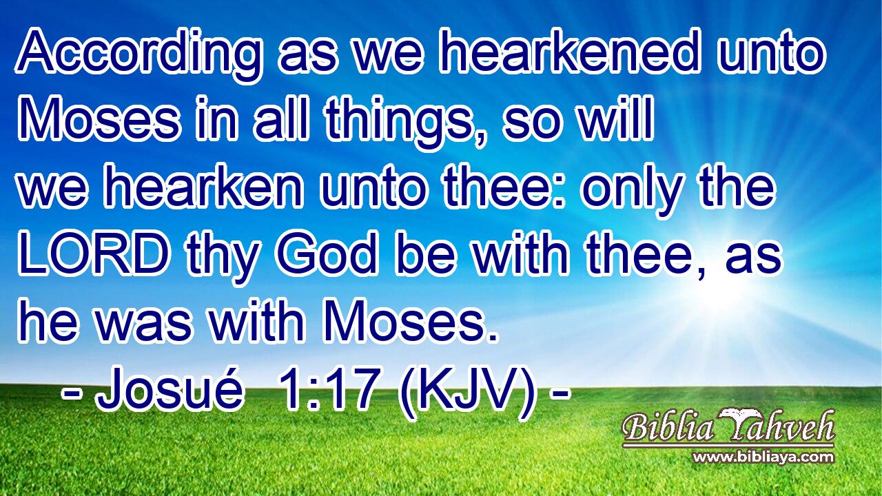 According as we hearkened unto Moses in all things, so will we hearken unto thee: only the LORD thy God be with thee, as he was with Moses.
