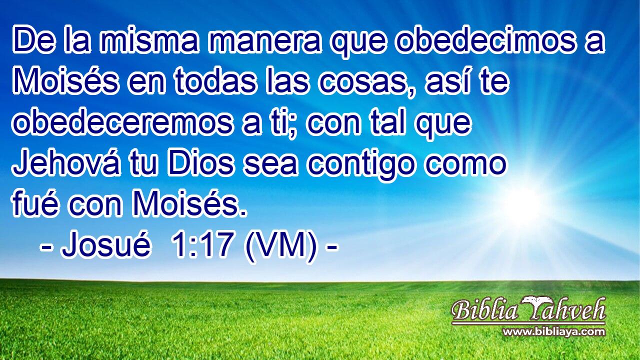  De la misma manera que obedecimos a Moisés en todas las cosas, así te obedeceremos a ti; con tal que Jehová tu Dios sea contigo como fué con Moisés. 
